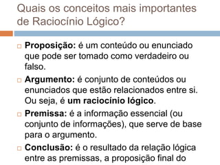 Quais os conceitos mais importantes
de Raciocínio Lógico?
 Proposição: é um conteúdo ou enunciado
que pode ser tomado como verdadeiro ou
falso.
 Argumento: é conjunto de conteúdos ou
enunciados que estão relacionados entre si.
Ou seja, é um raciocínio lógico.
 Premissa: é a informação essencial (ou
conjunto de informações), que serve de base
para o argumento.
 Conclusão: é o resultado da relação lógica
entre as premissas, a proposição final do
 