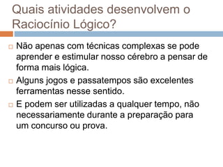 Quais atividades desenvolvem o
Raciocínio Lógico?
 Não apenas com técnicas complexas se pode
aprender e estimular nosso cérebro a pensar de
forma mais lógica.
 Alguns jogos e passatempos são excelentes
ferramentas nesse sentido.
 E podem ser utilizadas a qualquer tempo, não
necessariamente durante a preparação para
um concurso ou prova.
 