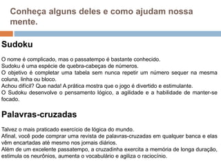 Conheça alguns deles e como ajudam nossa
mente.
Sudoku
O nome é complicado, mas o passatempo é bastante conhecido.
Sudoku é uma espécie de quebra-cabeças de números.
O objetivo é completar uma tabela sem nunca repetir um número sequer na mesma
coluna, linha ou bloco.
Achou difícil? Que nada! A prática mostra que o jogo é divertido e estimulante.
O Sudoku desenvolve o pensamento lógico, a agilidade e a habilidade de manter-se
focado.
Palavras-cruzadas
Talvez o mais praticado exercício de lógica do mundo.
Afinal, você pode comprar uma revista de palavras-cruzadas em qualquer banca e elas
vêm encartadas até mesmo nos jornais diários.
Além de um excelente passatempo, a cruzadinha exercita a memória de longa duração,
estimula os neurônios, aumenta o vocabulário e agiliza o raciocínio.
 