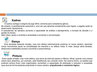 Xadrez
O xadrez carrega o estigma de jogo difícil, somente para verdadeiros gênios.
No entanto, é perfeitamente acessível e, uma vez que aprenda corretamente suas regras, o jogador pode se
desenvolver rapidamente.
O passatempo de tabuleiro aumenta a capacidade de análise e planejamento, a tomada de decisão e a
gestão do tempo.
Além disso, ajuda a controlar a ansiedade e aumentar a concentração.
Dança
Uma atividade bastante simples, mas com efeitos extremamente positivos no nosso cérebro. Aprender
novos movimentos ajuda na consolidação da memória e no reflexo motor. E mais: dançar alivia tensões,
desenvolve habilidades sociais e aumenta a autoconfiança.
Pintura
Outra opção simples, mas muito efetiva, que serve de estímulo desde a infância. Afinal, quando uma criança
colore seus desenhos, por exemplo, está trabalhando seu controle motor. Da mesma forma, os adultos que
praticam pintura ficam mais organizados, aumentam a capacidade de abstração e reduzem a ansiedade
(que atua de forma bastante prejudicial no nosso cérebro, prejudicando o raciocínio lógico).
 