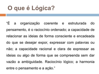 O que é Lógica?
“É a organização coerente e estruturada do
pensamento, é o raciocínio ordenado; a capacidade de
relacionar as ideias de forma consciente e encadeada
do que se desejar expor, expressar com palavras ou
não; a capacidade racional e clara de expressar as
ideias ou algo de forma que se compreenda sem dar
vazão a ambiguidade. Raciocínio lógico; a harmonia
entre o pensamento e a ação.”
 