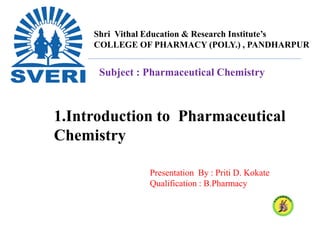 Shri Vithal Education & Research Institute’s
COLLEGE OF PHARMACY (POLY.) , PANDHARPUR
Subject : Pharmaceutical Chemistry
Presentation By : Priti D. Kokate
Qualification : B.Pharmacy
1.Introduction to Pharmaceutical
Chemistry
 