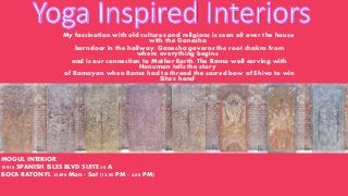 My fascination with old cultures and religions is seen all over the house
with the Ganesha
barndoor in the hallway. Ganesha governs the root chakra from
where everything begins
and is our connection to Mother Earth. The Rama wall carving with
Hanuman tells the story
of Ramayan when Rama had to thread the sacred bow of Shiva to win
Sita's hand.
MOGUL INTERIOR
10018 SPANISH ISLES BLVD SUITE 50 A
BOCA RATON FL 33498 Mon - Sat (12.00 PM - 6.00 PM)