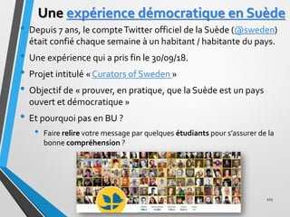Une expérience démocratique en Suède
• Depuis 7 ans, le compteTwitter officiel de la Suède (@sweden)
était confié chaque s...