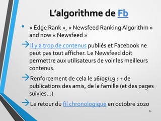 L’algorithme de Fb
• « Edge Rank », « Newsfeed Ranking Algorithm »
and now « Newsfeed »
→Il y a trop de contenus publiés e...