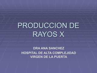 PRODUCCION DE
RAYOS X
DRA ANA SANCHEZ
HOSPITAL DE ALTA COMPLEJIDAD
VIRGEN DE LA PUERTA
 
