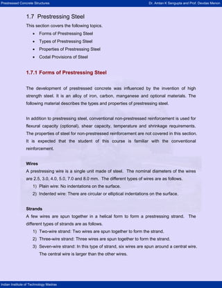 Prestressed Concrete Structures Dr. Amlan K Sengupta and Prof. Devdas Menon
Indian Institute of Technology Madras
1.7 Prestressing Steel
This section covers the following topics.
• Forms of Prestressing Steel
• Types of Prestressing Steel
• Properties of Prestressing Steel
• Codal Provisions of Steel
1.7.1 Forms of Prestressing Steel
The development of prestressed concrete was influenced by the invention of high
strength steel. It is an alloy of iron, carbon, manganese and optional materials. The
following material describes the types and properties of prestressing steel.
In addition to prestressing steel, conventional non-prestressed reinforcement is used for
flexural capacity (optional), shear capacity, temperature and shrinkage requirements.
The properties of steel for non-prestressed reinforcement are not covered in this section.
It is expected that the student of this course is familiar with the conventional
reinforcement.
Wires
A prestressing wire is a single unit made of steel. The nominal diameters of the wires
are 2.5, 3.0, 4.0, 5.0, 7.0 and 8.0 mm. The different types of wires are as follows.
1) Plain wire: No indentations on the surface.
2) Indented wire: There are circular or elliptical indentations on the surface.
Strands
A few wires are spun together in a helical form to form a prestressing strand. The
different types of strands are as follows.
1) Two-wire strand: Two wires are spun together to form the strand.
2) Three-wire strand: Three wires are spun together to form the strand.
3) Seven-wire strand: In this type of strand, six wires are spun around a central wire.
The central wire is larger than the other wires.
 