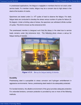 Prestressed Concrete Structures Dr. Amlan K Sengupta and Prof. Devdas Menon
Indian Institute of Technology Madras
In prestressed applications, the fatigue is negligible in members that do not crack under
service loads. If a member cracks, fatigue may be a concern due to high stress in the
steel at the location of cracks.
Specimens are tested under 2 x 106
cycles of load to observe the fatigue. For steel,
fatigue tests are conducted to develop the stress versus number of cycles for failure (S-
N) diagram. Under a limiting value of stress, the specimen can withstand infinite number
of cycles. This limit is known as the endurance limit.
The prestressed member is designed such that the stress in the steel due to service
loads remains under the endurance limit. The following photo shows a set-up for
fatigue testing of strands.
Figure 1-7.11 Set-up for fatigue testing of strands
Durability
Prestressing steel is susceptible to stress corrosion and hydrogen embrittlement in
aggressive environments. Hence, prestressing steel needs to be adequately protected.
For bonded tendons, the alkaline environment of the grout provides adequate protection.
For unbonded tendons, corrosion protection is provided by one or more of the following
methods.
 