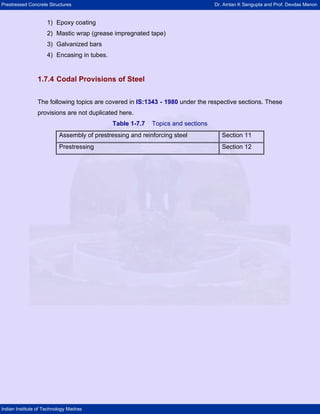 Prestressed Concrete Structures Dr. Amlan K Sengupta and Prof. Devdas Menon
Indian Institute of Technology Madras
1) Epoxy coating
2) Mastic wrap (grease impregnated tape)
3) Galvanized bars
4) Encasing in tubes.
1.7.4 Codal Provisions of Steel
The following topics are covered in IS:1343 - 1980 under the respective sections. These
provisions are not duplicated here.
Table 1-7.7 Topics and sections
Assembly of prestressing and reinforcing steel Section 11
Prestressing Section 12
 