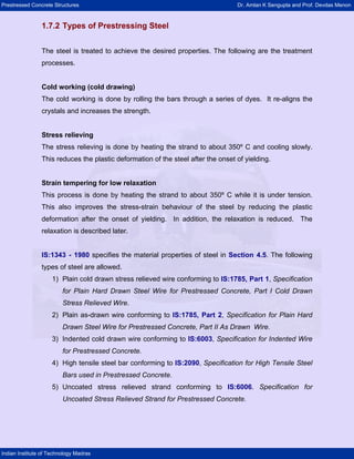 Prestressed Concrete Structures Dr. Amlan K Sengupta and Prof. Devdas Menon
Indian Institute of Technology Madras
1.7.2 Types of Prestressing Steel
The steel is treated to achieve the desired properties. The following are the treatment
processes.
Cold working (cold drawing)
The cold working is done by rolling the bars through a series of dyes. It re-aligns the
crystals and increases the strength.
Stress relieving
The stress relieving is done by heating the strand to about 350º C and cooling slowly.
This reduces the plastic deformation of the steel after the onset of yielding.
Strain tempering for low relaxation
This process is done by heating the strand to about 350º C while it is under tension.
This also improves the stress-strain behaviour of the steel by reducing the plastic
deformation after the onset of yielding. In addition, the relaxation is reduced. The
relaxation is described later.
IS:1343 - 1980 specifies the material properties of steel in Section 4.5. The following
types of steel are allowed.
1) Plain cold drawn stress relieved wire conforming to IS:1785, Part 1, Specification
for Plain Hard Drawn Steel Wire for Prestressed Concrete, Part I Cold Drawn
Stress Relieved Wire.
2) Plain as-drawn wire conforming to IS:1785, Part 2, Specification for Plain Hard
Drawn Steel Wire for Prestressed Concrete, Part II As Drawn Wire.
3) Indented cold drawn wire conforming to IS:6003, Specification for Indented Wire
for Prestressed Concrete.
4) High tensile steel bar conforming to IS:2090, Specification for High Tensile Steel
Bars used in Prestressed Concrete.
5) Uncoated stress relieved strand conforming to IS:6006. Specification for
Uncoated Stress Relieved Strand for Prestressed Concrete.
 