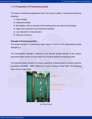Prestressed Concrete Structures Dr. Amlan K Sengupta and Prof. Devdas Menon
Indian Institute of Technology Madras
1.7.3 Properties of Prestressing Steel
The steel in prestressed applications has to be of good quality. It requires the following
attributes.
1) High strength
2) Adequate ductility
3) Bendability, which is required at the harping points and near the anchorage
4) High bond, required for pre-tensioned members
5) Low relaxation to reduce losses
6) Minimum corrosion.
Strength of Prestressing Steel
The tensile strength of prestressing steel is given in terms of the characteristic tensile
strength (fpk).
The characteristic strength is defined as the ultimate tensile strength of the coupon
specimens below which not more than 5% of the test results are expected to fall.
The ultimate tensile strength of a coupon specimen is determined by a testing machine
according to IS:1521 - 1972, Method for Tensile Testing of Steel Wire. The following
figure shows a test setup.
Extensometer
Wedge grips
Coupon specimen
Extensometer
Wedge grips
Coupon specimen
(a) Test set-up
 