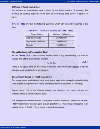 Prestressed Concrete Structures Dr. Amlan K Sengupta and Prof. Devdas Menon
Indian Institute of Technology Madras
Stiffness of Prestressing Steel
The stiffness of prestressing steel is given by the initial modulus of elasticity. The
modulus of elasticity depends on the form of prestressing steel (wires or strands or
bars).
IS:1343 - 1980 provides the following guidelines which can be used in absence of test
data.
Table 1-7.4 Modulus of elasticity (IS: 1343 - 1980)
Type of steel Modulus of elasticity
Cold-drawn wires 210 kN/mm2
High tensile steel bars 200 kN/mm2
Strands 195 kN/mm2
Allowable Stress in Prestressing Steel
As per Clause 18.5.1, the maximum tensile stress during prestressing (fpi) shall not
exceed 80% of the characteristic strength.
≤
pi p
f 0.8 k
f (1-7.1)
There is no upper limit for the stress at transfer (after short term losses) or for the
effective prestress (after long term losses).
Stress-Strain Curves for Prestressing Steel
The stress versus strain behaviour of prestressing steel under uniaxial tension is initially
linear (stress is proportional to strain) and elastic (strain is recovered at unloading).
Beyond about 70% of the ultimate strength the behaviour becomes nonlinear and
inelastic. There is no defined yield point.
The yield point is defined in terms of the proof stress or a specified yield strain. IS:1343
- 1980 recommends the yield point at 0.2% proof stress. This stress corresponds to an
inelastic strain of 0.002. This is shown in the following figure.
 