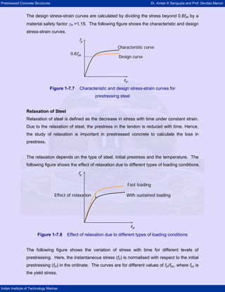 Prestressed Concrete Structures Dr. Amlan K Sengupta and Prof. Devdas Menon
Indian Institute of Technology Madras
The design stress-strain curves are calculated by dividing the stress beyond 0.8fpk by a
material safety factor γm =1.15. The following figure shows the characteristic and design
stress-strain curves.
0.8fpk
εp
fp
Characteristic curve
Design curve
0.8fpk
εp
fp
Characteristic curve
Design curve
Figure 1-7.7 Characteristic and design stress-strain curves for
prestressing steel
Relaxation of Steel
Relaxation of steel is defined as the decrease in stress with time under constant strain.
Due to the relaxation of steel, the prestress in the tendon is reduced with time. Hence,
the study of relaxation is important in prestressed concrete to calculate the loss in
prestress.
The relaxation depends on the type of steel, initial prestress and the temperature. The
following figure shows the effect of relaxation due to different types of loading conditions.
εp
fp
Fast loading
With sustained loading
Effect of relaxation
εp
fp
Fast loading
With sustained loading
Effect of relaxation
Figure 1-7.8 Effect of relaxation due to different types of loading conditions
The following figure shows the variation of stress with time for different levels of
prestressing. Here, the instantaneous stress (fp) is normalised with respect to the initial
prestressing (fpi) in the ordinate. The curves are for different values of fpi/fpy, where fpy is
the yield stress.
 