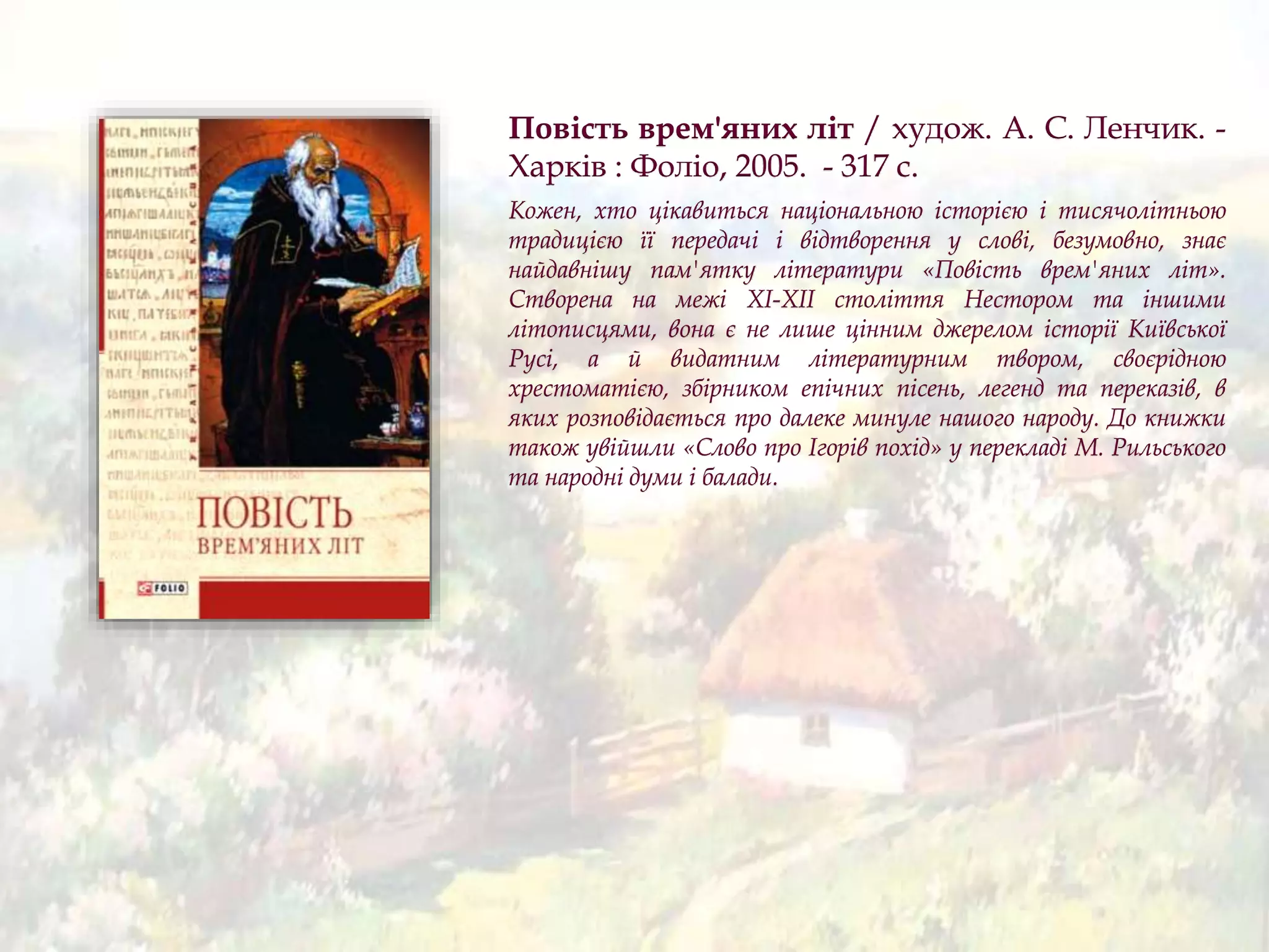 Повість врем'яних літ / худож. А. С. Ленчик. -
Харків : Фоліо, 2005. - 317 с.
Кожен, хто цікавиться національною історією і тисячолітньою
традицією її передачі і відтворення у слові, безумовно, знає
найдавнішу пам'ятку літератури «Повість врем'яних літ».
Створена на межі XI-XII століття Нестором та іншими
літописцями, вона є не лише цінним джерелом історії Київської
Русі, а й видатним літературним твором, своєрідною
хрестоматією, збірником епічних пісень, легенд та переказів, в
яких розповідається про далеке минуле нашого народу. До книжки
також увійшли «Слово про Ігорів похід» у перекладі М. Рильського
та народні думи і балади.
 