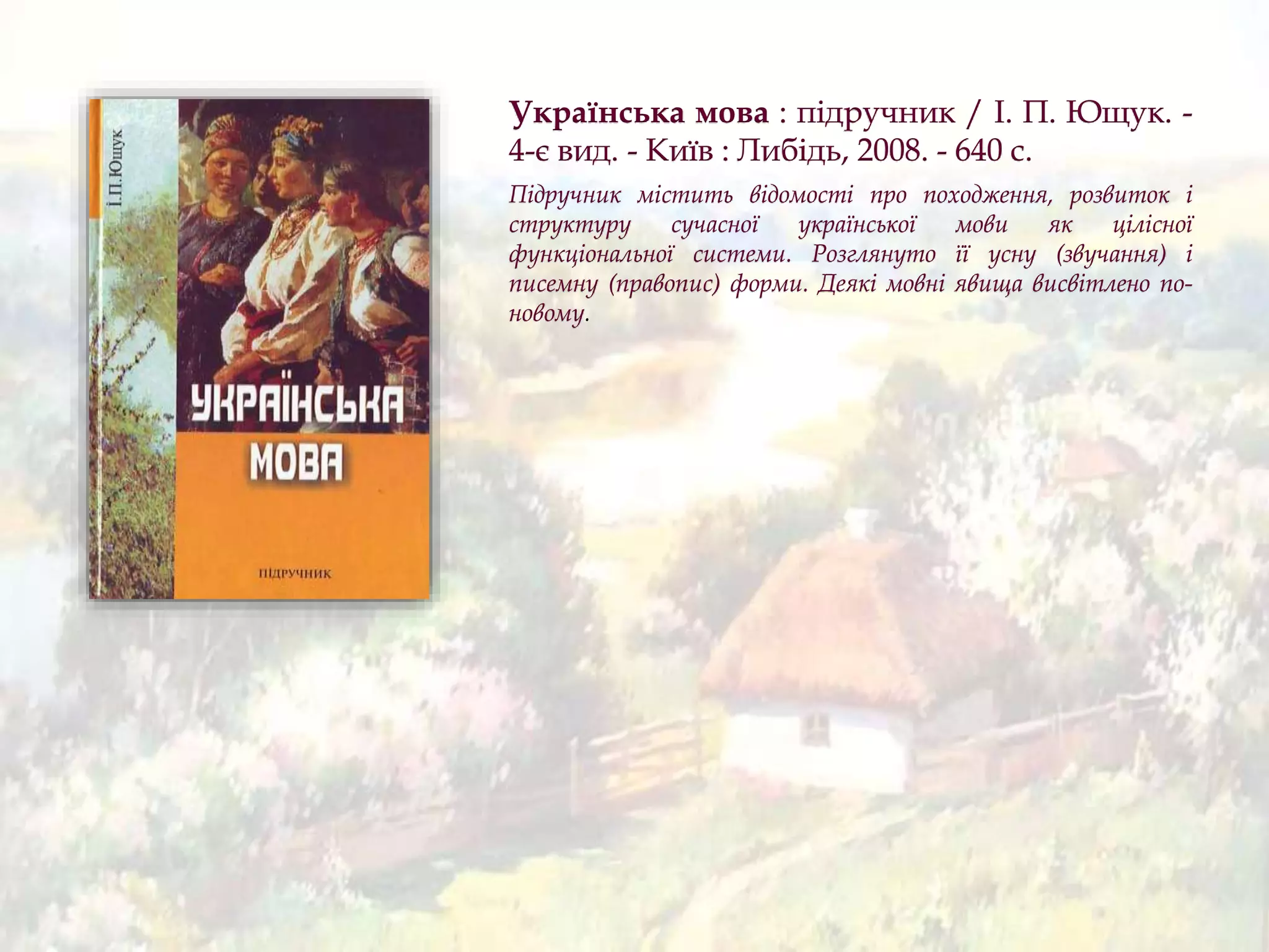 Українська мова : підручник / І. П. Ющук. -
4-є вид. - Київ : Либідь, 2008. - 640 с.
Підручник містить відомості про походження, розвиток і
структуру сучасної української мови як цілісної
функціональної системи. Розглянуто її усну (звучання) і
писемну (правопис) форми. Деякі мовні явища висвітлено по-
новому.
 