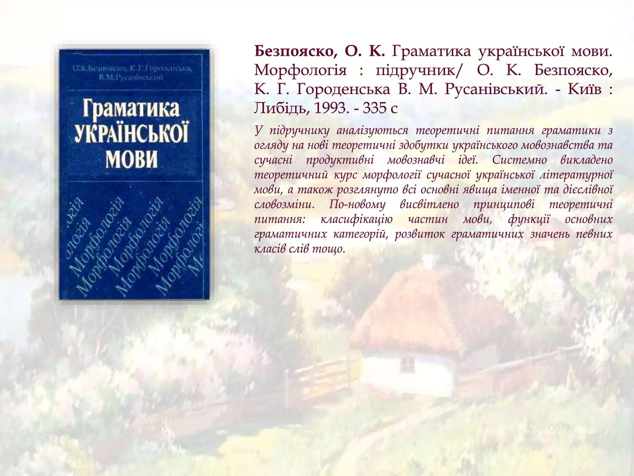Безпояско, О. К. Граматика української мови.
Морфологія : підручник/ О. К. Безпояско,
К. Г. Городенська В. М. Русанівський. - Київ :
Либідь, 1993. - 335 с
У підручнику аналізуються теоретичні питання граматики з
огляду на нові теоретичні здобутки українського мовознавства та
сучасні продуктивні мовознавчі ідеї. Системно викладено
теоретичний курс морфології сучасної української літературної
мови, а також розглянуто всі основні явища іменної та дієслівної
словозміни. По-новому висвітлено принципові теоретичні
питання: класифікацію частин мови, функції основних
граматичних категорій, розвиток граматичних значень певних
класів слів тощо.
 