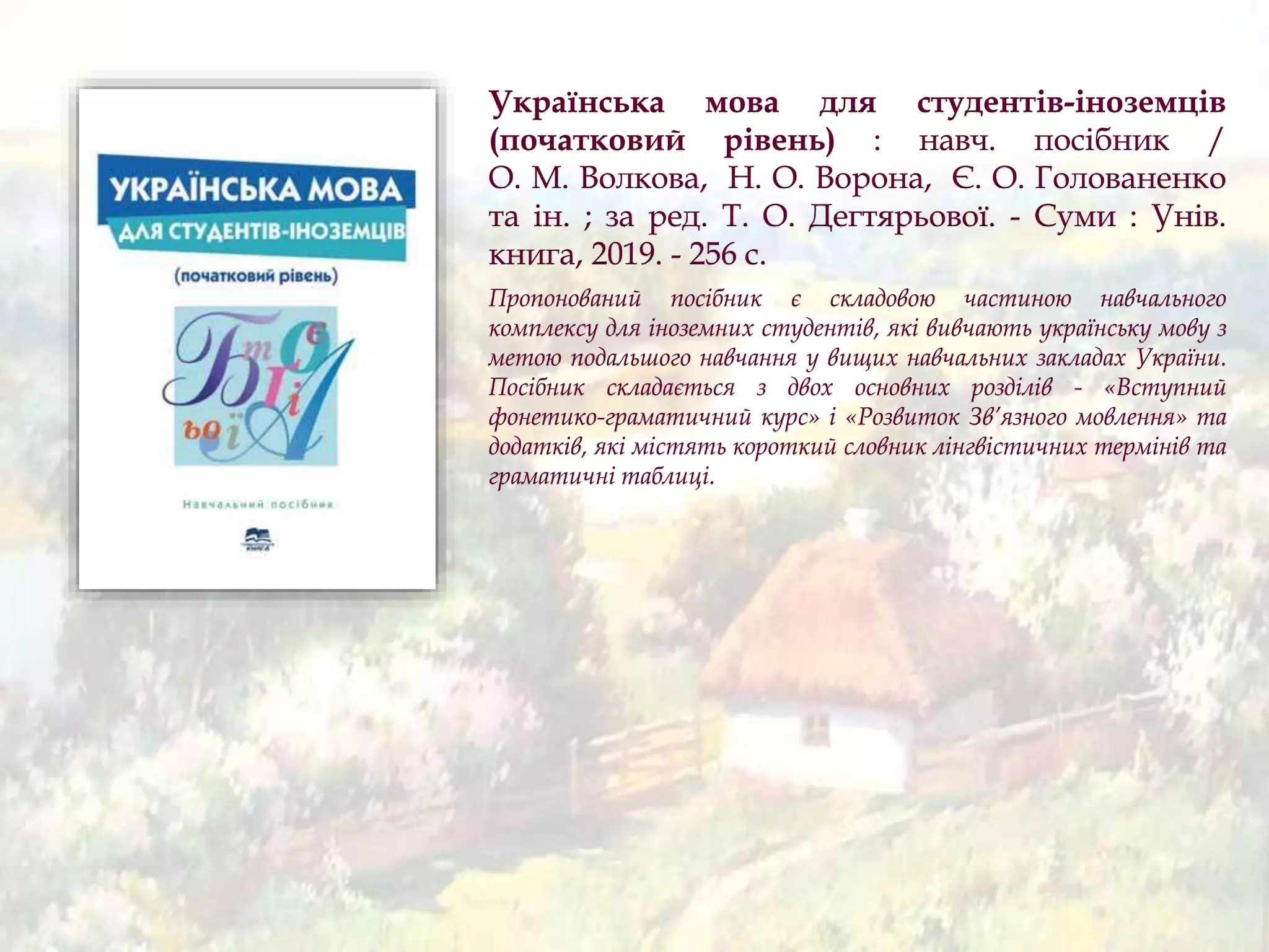 Українська мова для студентів-іноземців
(початковий рівень) : навч. посібник /
О. М. Волкова, Н. О. Ворона, Є. О. Голованенко
та ін. ; за ред. Т. О. Дегтярьової. - Суми : Унів.
книга, 2019. - 256 с.
Пропонований посібник є складовою частиною навчального
комплексу для іноземних студентів, які вивчають українську мову з
метою подальшого навчання у вищих навчальних закладах України.
Посібник складається з двох основних розділів - «Вступний
фонетико-граматичний курс» і «Розвиток Зв’язного мовлення» та
додатків, які містять короткий словник лінгвістичних термінів та
граматичні таблиці.
 