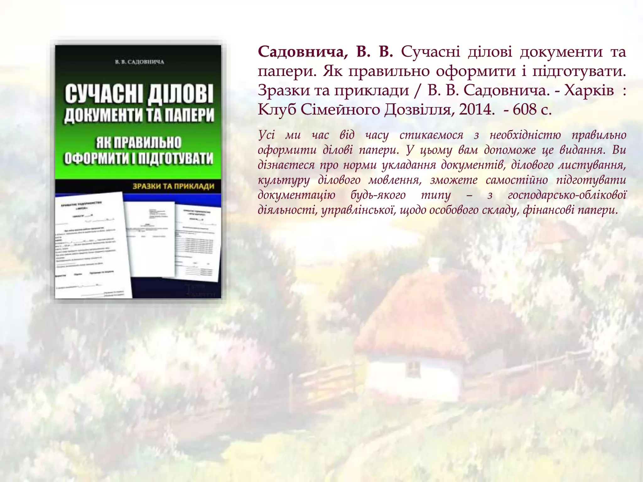 Садовнича, В. В. Сучасні ділові документи та
папери. Як правильно оформити і підготувати.
Зразки та приклади / В. В. Садовнича. - Харків :
Клуб Сімейного Дозвілля, 2014. - 608 с.
Усі ми час від часу стикаємося з необхідністю правильно
оформити ділові папери. У цьому вам допоможе це видання. Ви
дізнаєтеся про норми укладання документів, ділового листування,
культуру ділового мовлення, зможете самостійно підготувати
документацію будь-якого типу – з господарсько-облікової
діяльності, управлінської, щодо особового складу, фінансові папери.
 