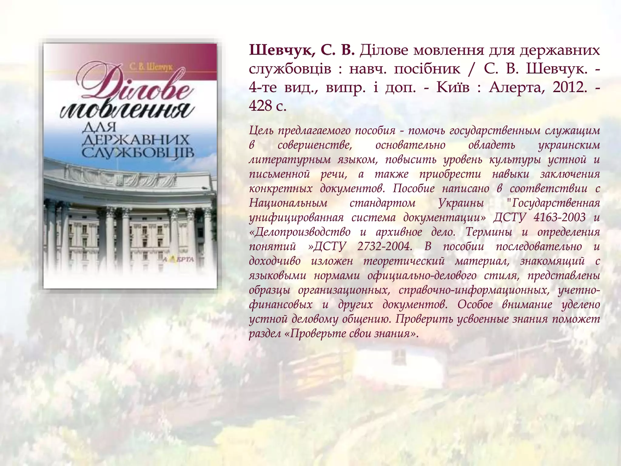 Шевчук, С. В. Ділове мовлення для державних
службовців : навч. посібник / С. В. Шевчук. -
4-те вид., випр. і доп. - Київ : Алерта, 2012. -
428 с.
Цель предлагаемого пособия - помочь государственным служащим
в совершенстве, основательно овладеть украинским
литературным языком, повысить уровень культуры устной и
письменной речи, а также приобрести навыки заключения
конкретных документов. Пособие написано в соответствии с
Национальным стандартом Украины "Государственная
унифицированная система документации» ДСТУ 4163-2003 и
«Делопроизводство и архивное дело. Термины и определения
понятий »ДСТУ 2732-2004. В пособии последовательно и
доходчиво изложен теоретический материал, знакомящий с
языковыми нормами официально-делового стиля, представлены
образцы организационных, справочно-информационных, учетно-
финансовых и других документов. Особое внимание уделено
устной деловому общению. Проверить усвоенные знания поможет
раздел «Проверьте свои знания».
 