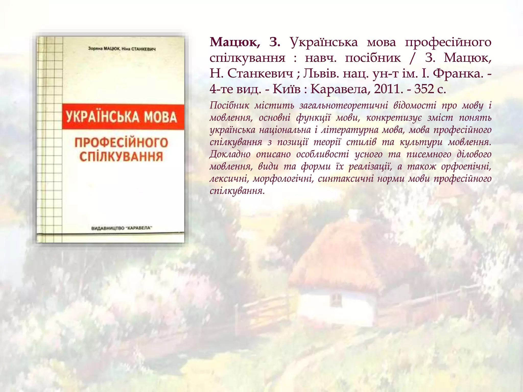 Мацюк, З. Українська мова професійного
спілкування : навч. посібник / З. Мацюк,
Н. Станкевич ; Львів. нац. ун-т ім. І. Франка. -
4-те вид. - Київ : Каравела, 2011. - 352 с.
Посібник містить загальнотеоретичні відомості про мову і
мовлення, основні функції мови, конкретизує зміст понять
українська національна і літературна мова, мова професійного
спілкування з позиції теорії стилів та культури мовлення.
Докладно описано особливості усного та писемного ділового
мовлення, види та форми їх реалізації, а також орфоепічні,
лексичні, морфологічні, синтаксичні норми мови професійного
спілкування.
 