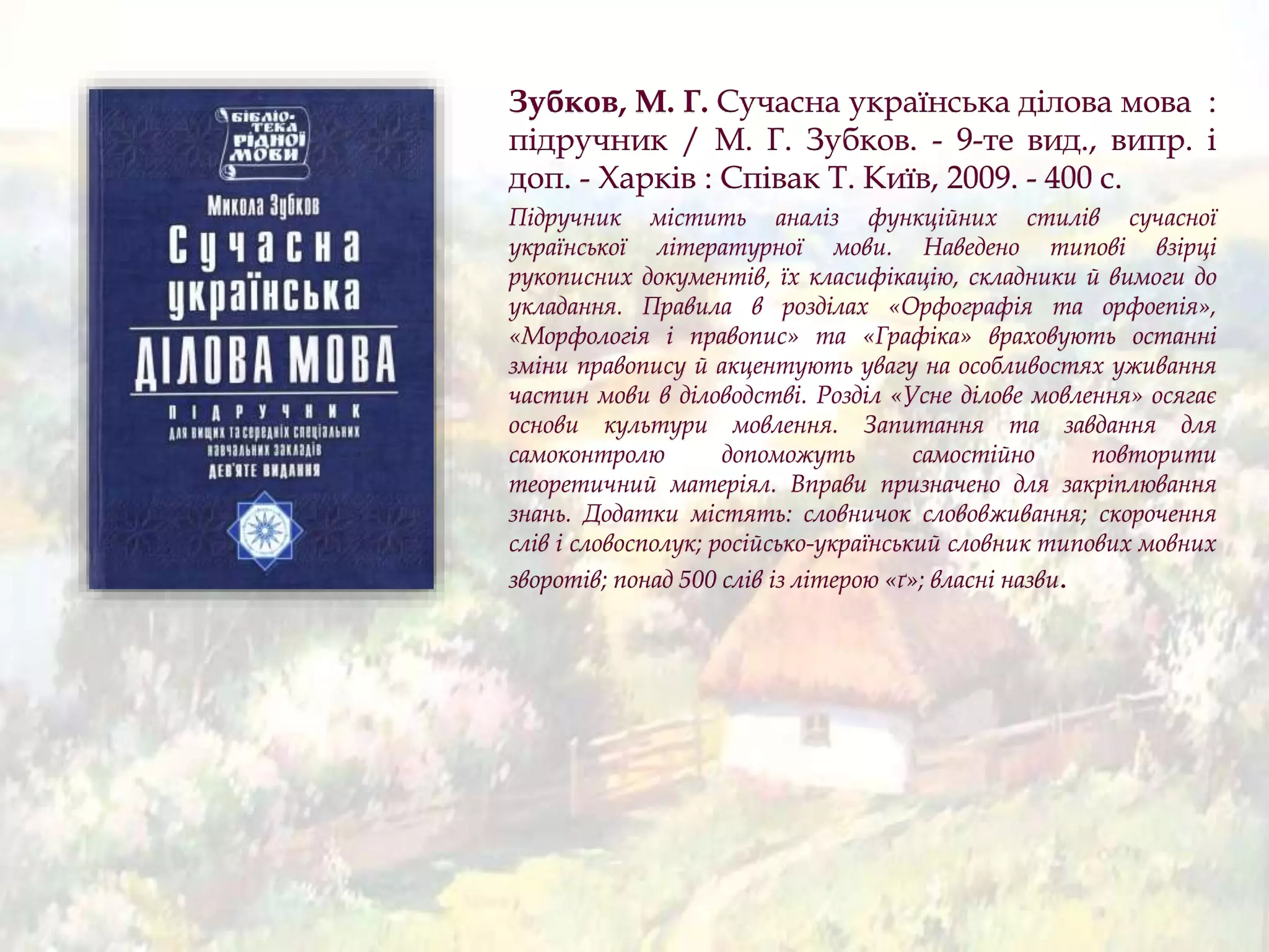 Зубков, М. Г. Сучасна українська ділова мова :
підручник / М. Г. Зубков. - 9-те вид., випр. і
доп. - Харків : Співак Т. Київ, 2009. - 400 с.
Підручник містить аналіз функційних стилів сучасної
української літературної мови. Наведено типові взірці
рукописних документів, їх класифікацію, складники й вимоги до
укладання. Правила в розділах «Орфографія та орфоепія»,
«Морфологія і правопис» та «Графіка» враховують останні
зміни правопису й акцентують увагу на особливостях уживання
частин мови в діловодстві. Розділ «Усне ділове мовлення» осягає
основи культури мовлення. Запитання та завдання для
самоконтролю допоможуть самостійно повторити
теоретичний матеріял. Вправи призначено для закріплювання
знань. Додатки містять: словничок слововживання; скорочення
слів і словосполук; російсько-український словник типових мовних
зворотів; понад 500 слів із літерою «ґ»; власні назви.
 