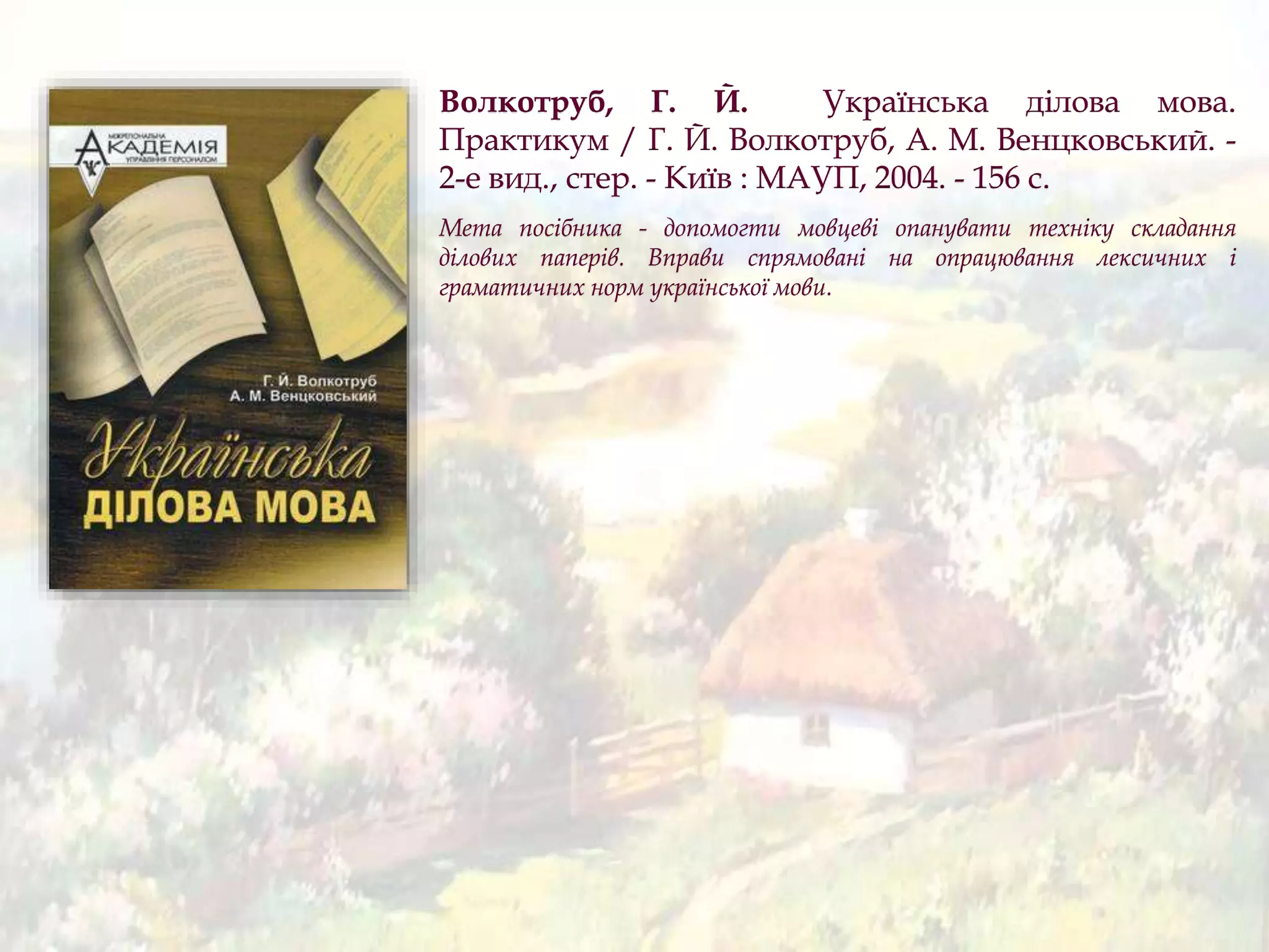 Волкотруб, Г. Й. Українська ділова мова.
Практикум / Г. Й. Волкотруб, А. М. Венцковський. -
2-е вид., стер. - Київ : МАУП, 2004. - 156 с.
Мета посібника - допомогти мовцеві опанувати техніку складання
ділових паперів. Вправи спрямовані на опрацювання лексичних і
граматичних норм української мови.
 