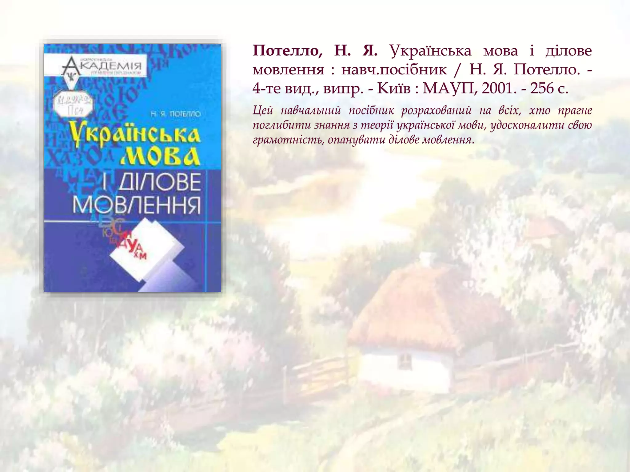 Потелло, Н. Я. Українська мова і ділове
мовлення : навч.посібник / Н. Я. Потелло. -
4-те вид., випр. - Київ : МАУП, 2001. - 256 с.
Цей навчальний посібник розрахований на всіх, хто прагне
поглибити знання з теорії української мови, удосконалити свою
грамотність, опанувати ділове мовлення.
 