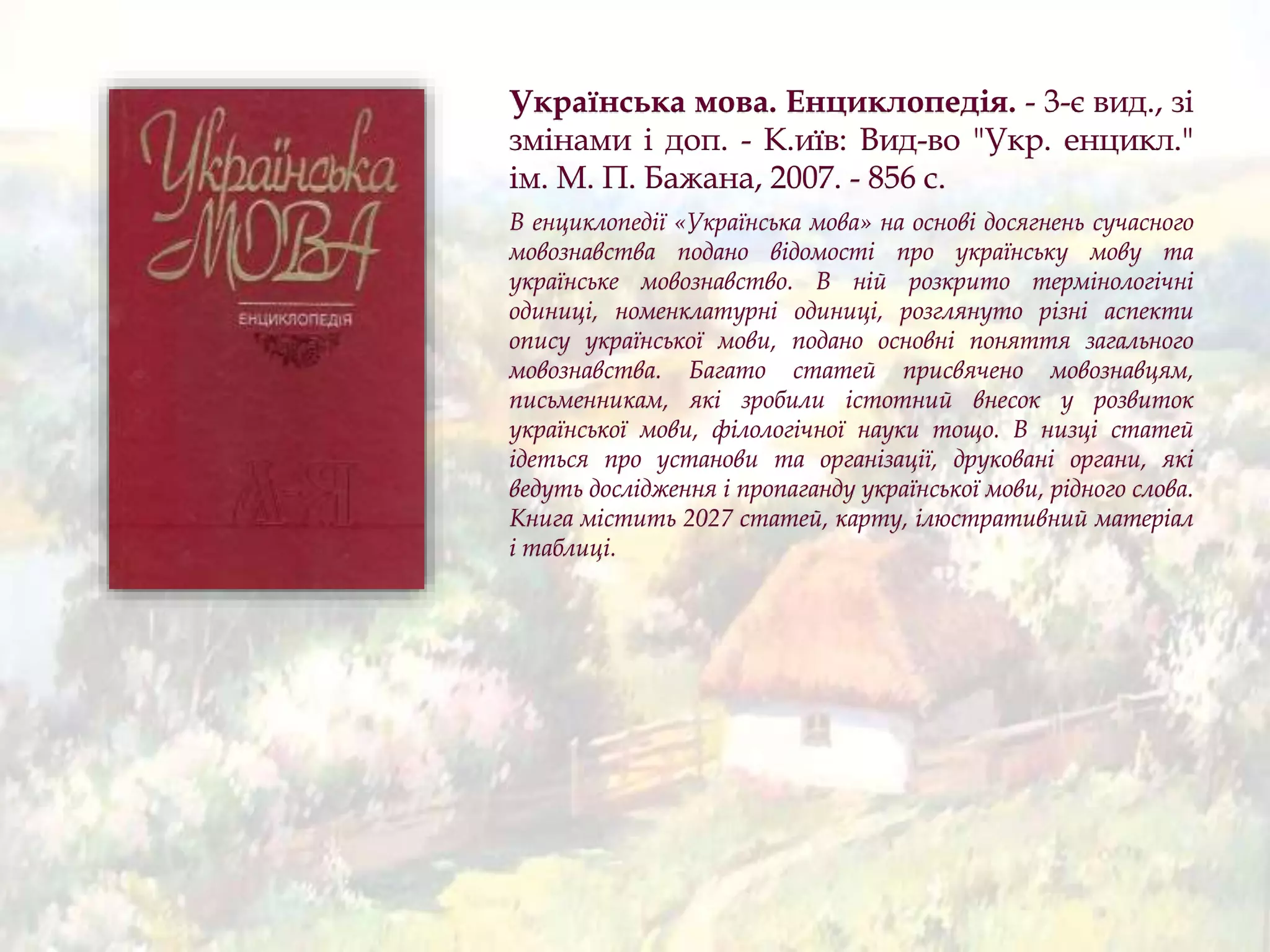Українська мова. Енциклопедія. - 3-є вид., зі
змінами і доп. - К.иїв: Вид-во "Укр. енцикл."
ім. М. П. Бажана, 2007. - 856 с.
В енциклопедії «Українська мова» на основі досягнень сучасного
мовознавства подано відомості про українську мову та
українське мовознавство. В ній розкрито термінологічні
одиниці, номенклатурні одиниці, розглянуто різні аспекти
опису української мови, подано основні поняття загального
мовознавства. Багато статей присвячено мовознавцям,
письменникам, які зробили істотний внесок у розвиток
української мови, філологічної науки тощо. В низці статей
ідеться про установи та організації, друковані органи, які
ведуть дослідження і пропаганду української мови, рідного слова.
Книга містить 2027 статей, карту, ілюстративний матеріал
і таблиці.
 