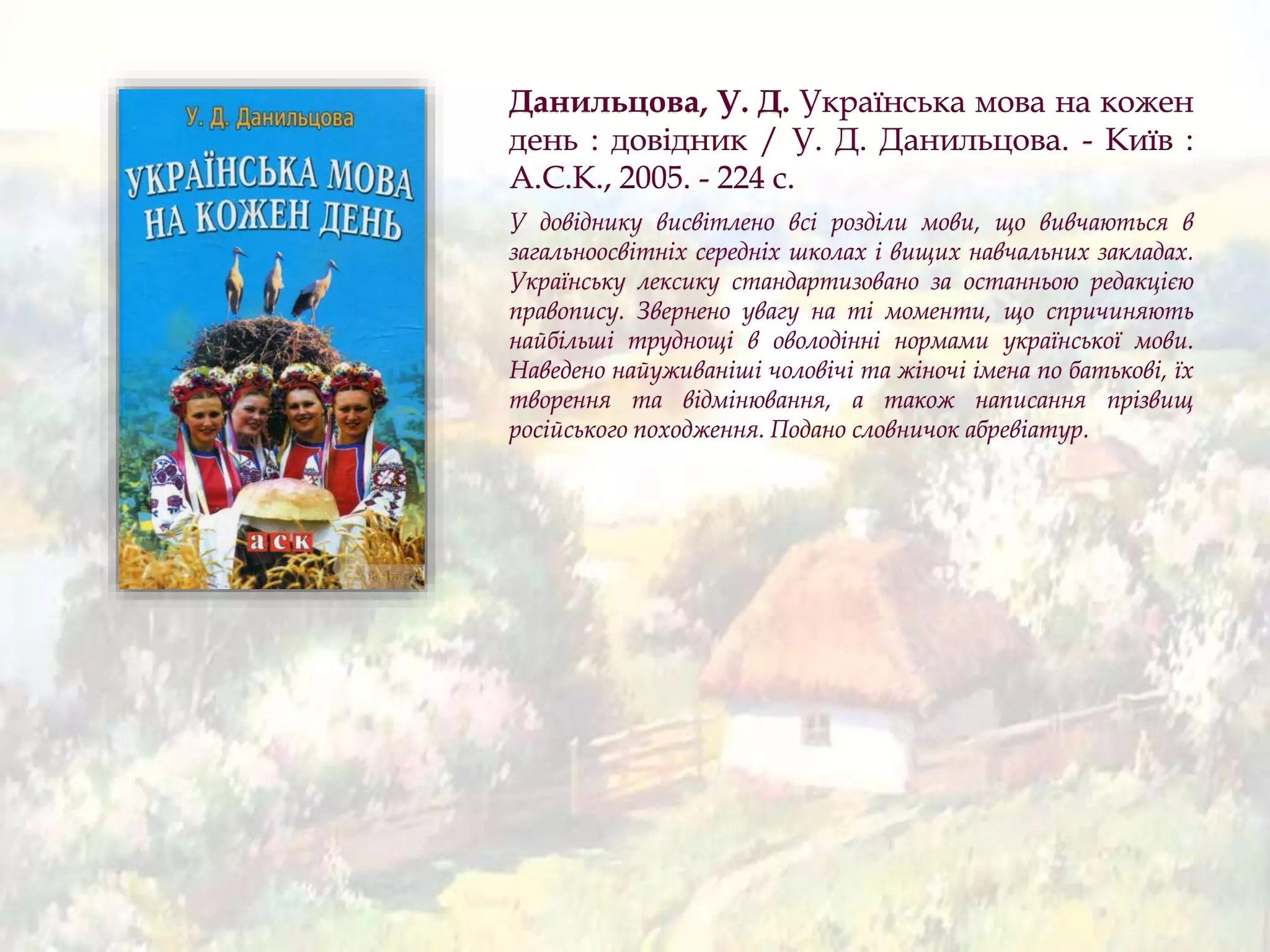 Данильцова, У. Д. Українська мова на кожен
день : довідник / У. Д. Данильцова. - Київ :
А.С.К., 2005. - 224 с.
У довіднику висвітлено всі розділи мови, що вивчаються в
загальноосвітніх середніх школах і вищих навчальних закладах.
Українську лексику стандартизовано за останньою редакцією
правопису. Звернено увагу на ті моменти, що спричиняють
найбільші труднощі в оволодінні нормами української мови.
Наведено найуживаніші чоловічі та жіночі імена по батькові, їх
творення та відмінювання, а також написання прізвищ
російського походження. Подано словничок абревіатур.
 