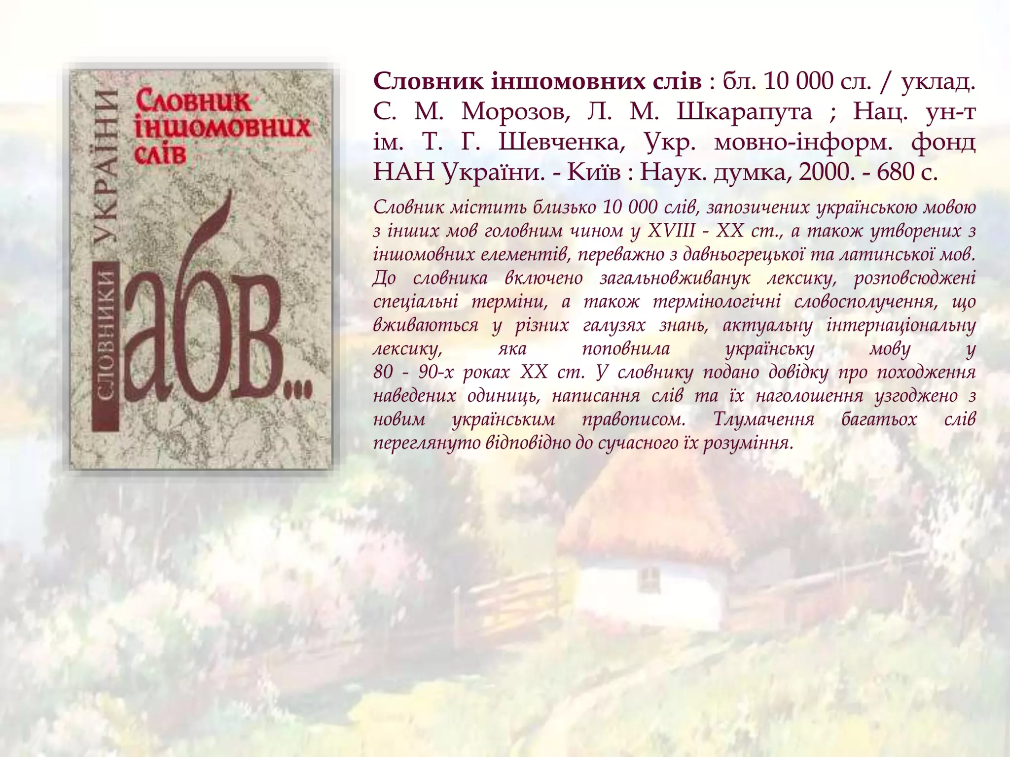 Словник іншомовних слів : бл. 10 000 сл. / уклад.
С. М. Морозов, Л. М. Шкарапута ; Нац. ун-т
ім. Т. Г. Шевченка, Укр. мовно-інформ. фонд
НАН України. - Київ : Наук. думка, 2000. - 680 с.
Словник містить близько 10 000 слів, запозичених українською мовою
з інших мов головним чином у XVIII - ХХ ст., а також утворених з
іншомовних елементів, переважно з давньогрецької та латинської мов.
До словника включено загальновживанук лексику, розповсюджені
спеціальні терміни, а також термінологічні словосполучення, що
вживаються у різних галузях знань, актуальну інтернаціональну
лексику, яка поповнила українську мову у
80 - 90-х роках ХХ ст. У словнику подано довідку про походження
наведених одиниць, написання слів та їх наголошення узгоджено з
новим українським правописом. Тлумачення багатьох слів
переглянуто відповідно до сучасного їх розуміння.
 