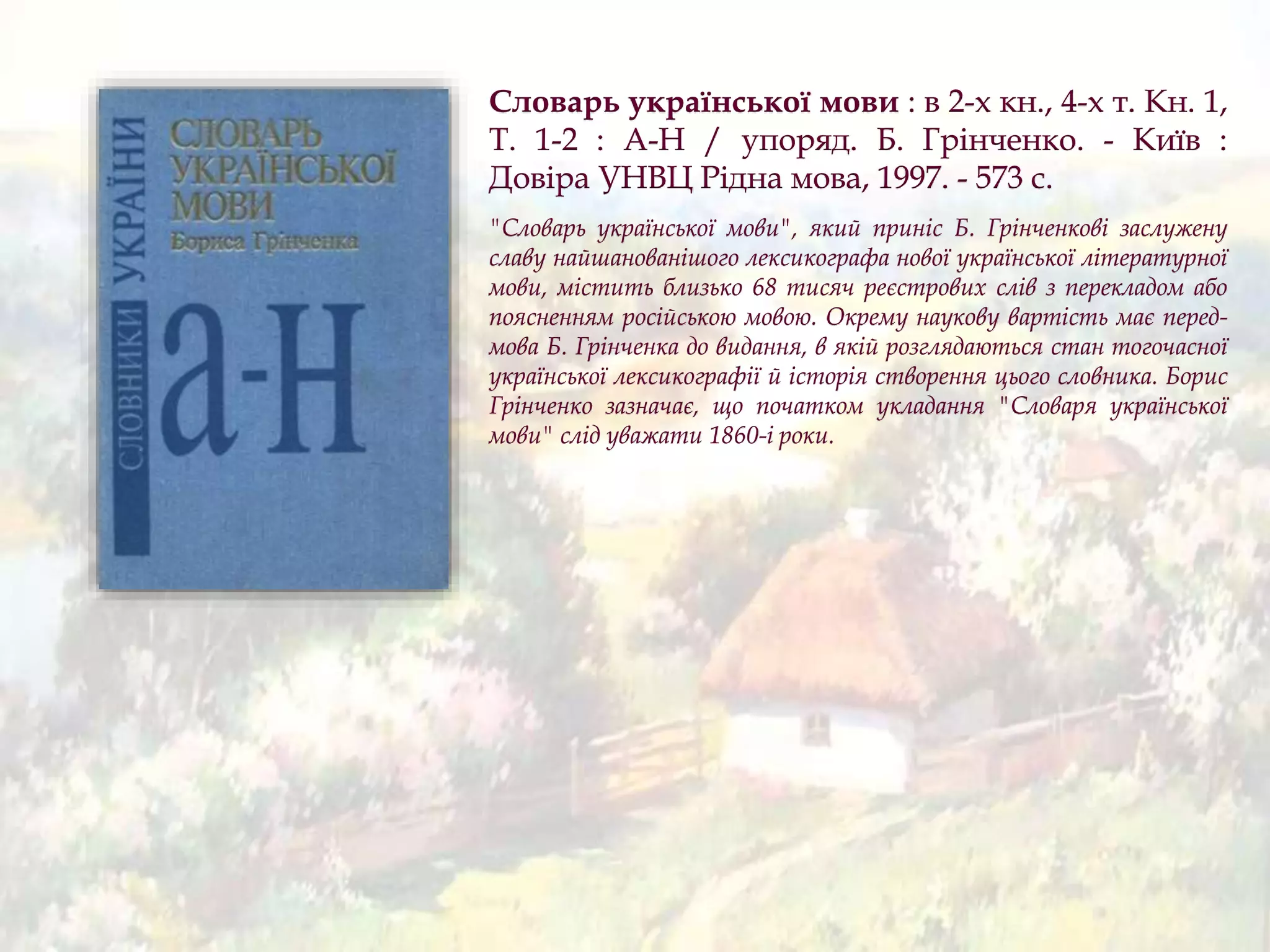 Словарь української мови : в 2-х кн., 4-х т. Кн. 1,
Т. 1-2 : А-Н / упоряд. Б. Грінченко. - Київ :
Довіра УНВЦ Рідна мова, 1997. - 573 с.
"Словарь української мови", який приніс Б. Грінченкові заслужену
славу найшанованішого лексикографа нової української літературної
мови, містить близько 68 тисяч реєстрових слів з перекладом або
поясненням російською мовою. Окрему наукову вартість має перед-
мова Б. Грінченка до видання, в якій розглядаються стан тогочасної
української лексикографії й історія створення цього словника. Борис
Грінченко зазначає, що початком укладання "Словаря української
мови" слід уважати 1860-і роки.
 