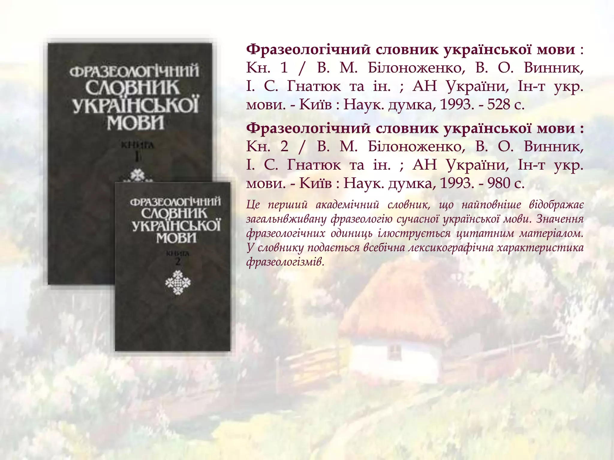 Фразеологічний словник української мови :
Кн. 1 / В. М. Білоноженко, В. О. Винник,
І. С. Гнатюк та ін. ; АН України, Ін-т укр.
мови. - Київ : Наук. думка, 1993. - 528 с.
Фразеологічний словник української мови :
Кн. 2 / В. М. Білоноженко, В. О. Винник,
І. С. Гнатюк та ін. ; АН України, Ін-т укр.
мови. - Київ : Наук. думка, 1993. - 980 с.
Це перший академічний словник, що найповніше відображає
загальнвживану фразеологію сучасної української мови. Значення
фразеологічних одиниць ілюструється цитатним матеріалом.
У словнику подається всебічна лексикографічна характеристика
фразеологізмів.
 