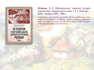 Огієнко, І. І. (Митрополит Іларіон) Історія
української літературної мови / І. І. Огієнко. -
Київ : Либідь, 1995. - 294 с.
У багатому й різноманітному доробку вченого найвагоміше місце
посідають дослідження й розвідки з питань розвитку української
мови, культури в цілому. «В мові наша стара й нова культура,
ознака нашого національного визнання…».
 