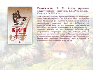 Русанівський, В. М. Історія української
літературної мови : підручник/ В. М. Русанівський. -
Київ : Арт Ек, 2001. - 392 с.
Якою була функціонально перша українсько-руська літературна
мова? Звідки вона прийшла? Які були в ній стилі і яка була між
ними відмінність? Ви знайдете відповіді на ці питання в
пропонованому підручнику. Далі ви довідаєтесь, як
старослов'янська мова, що нею починалася українсько-руська
писемність, поступово перетворюється в староукраїнську і
дістанете відповідь на таке непросте запитання: чому
староросійська літературна мова, яка живилася тими ж
джерелами, що й старослов'янська, утвердилася як літературна,
а староукраїнська занепала. Висвітлюються тут і початки заро-
дження нової української літературної мови, і боротьба за
розширення її функціональних меж у XX ст.
 