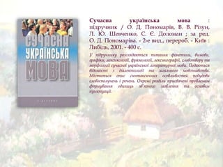 Сучасна українська мова :
підручник / О. Д. Пономарів, В. В. Різун,
Л. Ю. Шевченко, С. Є. Доломан ; за ред.
О. Д. Пономаріва. - 2-е вид., перероб. - Київ :
Либідь, 2001. - 400 с.
У підручнику розглядаються питання фонетики, вимови,
графіки, лексикології, фразеології, лексикографії, словотвору та
морфології сучасної української літературної мови. Подаються
відомості з діалектології та загального мовознавства.
Міститься опис синтаксичних особливостей побудови
словосполучень і речень. Окремі розділи присвячені проблемам
формування одиниць зв’язного мовлення та основам
пунктуації.
 