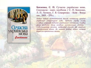 Бевзенко, С. П. Сучасна українська мова.
Синтаксис : навч. посібник / С. П. Бевзенко,
Л. П. Литвин, Г. В. Семеренко. - Київ : Вища
шк., 2005. - 270 с.
Подано повний систематичний виклад синтаксису сучасної
української літературної мови. Зроблено спробу огляду
основних напрямів вивчення українського синтаксису. Головну
увагу приділено опису основних синтаксичних одиниць -
словосполучення, речення, надфразної єдності, або складного
синтаксичного цілого. До кожного розділу подано систему
вправ для практичних занять.
 