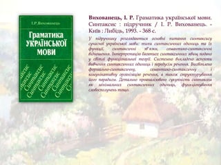 Вихованець, І. Р. Граматика української мови.
Синтаксис : підручник / І. Р. Вихованець. -
Київ : Либідь, 1993. - 368 с.
У підручнику розглядаються основні питання синтаксису
сучасної української мови: типи синтаксичних одиниць та їх
функції, синтаксичні зв'язки, семантико-синтаксичні
відношення. Інтерпретацію багатьох синтаксичних явищ подано
у світлі функціональної теорії. Системно викладено аспекти
вивчення синтаксичних одиниць і передусім речення. Висвітлено
формально-синтаксичну, семантико-синтаксичну і
комунікативну організацію речення, а також структурування
його парадигм. Детально проаналізовано сукупність синтаксем
як мінімальних синтаксичних одиниць, функціонування
словосполучень тощо.
 