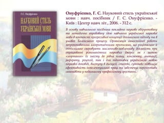 Онуфрієнко, Г. С. Науковий стиль української
мови : навч. посібник / Г. С. Онуфрієнко. -
Київ : Центр навч літ., 2006. - 312 с.
В основу навчального посібника покладено науково обґрунтовану
та методично апробовану ідею навчання української наукової
мови в контексті прогресивної концепції діяльнісного підходу та в
умовах Болонського процесу. Організація самостійної роботи
запропонованими алгоритмічними приписами, що раціонально й
оптимально скеровують мисленнєво-мовленнєву діяльність при
опрацюванні різноманітних наукових джерел як з метою
«згортання» їх змісту до рівня плану, конспекту, анотації,
реферату, рецензії, так і для підготовки українською мовою
наукової доповіді, виступу в дискусії, статті, суттєво підвищує
ефективність інтелектуальної праці та забезпечує перспективи
самоосвіти у подальшому професійному зростанні.
 