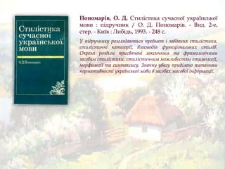 Пономарів, О. Д. Стилістика сучасної української
мови : підручник / О. Д. Пономарів. - Вид. 2-е,
стер. - Київ : Либідь, 1993. - 248 с.
У підручнику розглядаються предмет і завдання стилістики,
стилістичні категорії, взаємодія функціональних стилів.
Окремі розділи присвячені лексичним та фразеологічним
засобам стилістики, стилістичним можливостям етимології,
морфології та синтаксису. Значну увагу приділено питанням
нормативності української мови в засобах масової інформації.
 