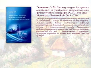 Галинська, О. М. Лінгвокультурна інформація
англійських та українських інтертекстуальних
фразеологізмів : монографія /О. М. Галинська. -
Кіровоград : Лисенко В. Ф., 2013. - 276 с.
У монографії запропоновано обґрунтування статусу фразеологізмів
як інтертекстів з позиції компаративної лінгвокультурології.
Виявлено основні джерела лінгвокультурної інформації
інтертекстуальних фразеологізмів англійської та української мов.
Мотиви їх інтертекстуальної природи. Проаналізовано
особливості культурних і граматичних кодів інтертекстуальних
фразеологізмів обох мов, їх взаємозалежність і особливості.
Монографія розрахована на широке коло дослідників мови та
культури.
 