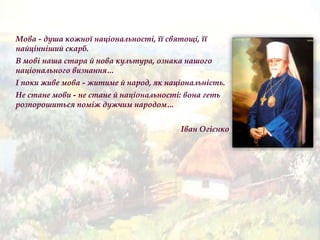 Мова - душа кожної національності, її святощі, її
найцінніший скарб.
В мові наша стара й нова культура, ознака нашого
національного визнання…
І поки живе мова - житиме й народ, як національність.
Не стане мови - не стане й національності: вона геть
розпорошиться поміж дужчим народом…
Іван Огієнко
 