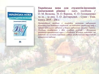 Українська мова для студентів-іноземців
(початковий рівень) : навч. посібник /
О. М. Волкова, Н. О. Ворона, Є. О. Голованенко
та ін. ; за ред. Т. О. Дегтярьової. - Суми : Унів.
книга, 2019. - 256 с.
Пропонований посібник є складовою частиною навчального
комплексу для іноземних студентів, які вивчають українську мову з
метою подальшого навчання у вищих навчальних закладах України.
Посібник складається з двох основних розділів - «Вступний
фонетико-граматичний курс» і «Розвиток Зв’язного мовлення» та
додатків, які містять короткий словник лінгвістичних термінів та
граматичні таблиці.
 