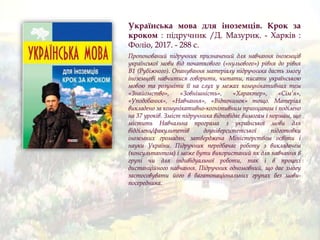 Українська мова для іноземців. Крок за
кроком : підручник /Д. Мазурик. - Харків :
Фоліо, 2017. - 288 с.
Пропонований підручник призначений для навчання іноземців
української мови від початкового («нульового») рівня до рівня
В1 (Рубіжного). Опанування матеріалу підручника дасть змогу
іноземцеві навчитися говорити, читати, писати українською
мовою та розуміти її на слух у межах комунікативних тем
«Знайомство», «Зовнішність», «Характер», «Сім’я»,
«Уподобання», «Навчання», «Відпочинок» тощо. Матеріал
викладено за комунікативно-когнітивним принципом і поділено
на 37 уроків. Зміст підручника відповідає вимогам і нормам, що
містить Навчальна програма з української мови для
відділень/факультетів доуніверситетської підготовки
іноземних громадян, затверджена Міністерством освіти і
науки України. Підручник передбачає роботу з викладачем
(консультантом) і може бути використаний як для навчання в
групі чи для індивідуальної роботи, так і в процесі
дистанційного навчання. Підручник одномовний, що дає змогу
застосовувати його в багатонаціональних групах без мови-
посередника.
 