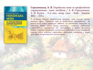 Середницька, А. Я. Українська мова за професійним
спрямуванням : навч. посібник / А. Я. Середницька,
З. Й. Куньч. - 3-тє вид., випр. ідоп. - Київ : Знання,
2012. - 215 с.
У посібнику вміщено теоретичний матеріал, який охоплює основні
питання курсу “Українська мова за професійним спрямуванням”. До
кожної теми подано практичні завдання, що допоможуть закріпити на
практиці здобуті знання. Цьому сприятиме і словничок правильного
слововживання, призначений для самоперевірки у процесі виконання
завдань. Система підсумкових контрольних робіт дасть змогу викладачеві
оцінити рівень засвоєння студентами навчального матеріалу, а також
може бути використана для самоконтролю.
 