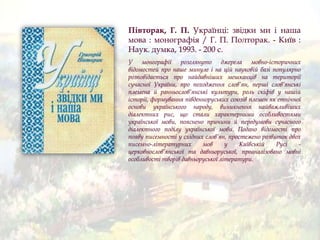Півторак, Г. П. Українці: звідки ми і наша
мова : монографія / Г. П. Полторак. - Київ :
Наук. думка, 1993. - 200 с.
У монографії розглянуто джерела мовно-історичних
відомостей про наше минуле і на цій науковій базі популярно
розповідається про найдавніших мешканців на території
сучасної України, про походження слов’ян, перші слов’янські
племена й ранньослов’янські культури, роль скіфів у нашій
історії, формування південноруських союзів племен як етнічної
основи українського народу, виникнення найважливіших
діалектних рис, що стали характерними особливостями
української мови, пояснено причини й передумови сучасного
діалектного поділу української мови. Подано відомості про
появу писемності у східних слов’ян, простежено розвиток двох
писемно-літературних мов у Київській Русі -
церковнослов’янської та давньоруської, проаналізовано мовні
особливості творів давньоруської літератури.
 