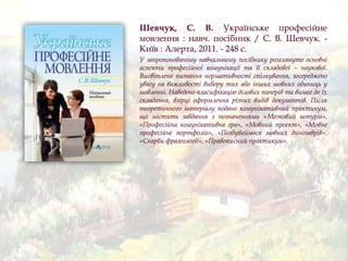 Шевчук, С. В. Українське професійне
мовлення : навч. посібник / С. В. Шевчук. -
Київ : Алерта, 2011. - 248 с.
У запропонованому навчальному посібнику розглянуто основні
аспекти професійної комунікації та її складової – наукової.
Висвітлено питання нормативності спілкування, зосереджено
увагу на важливості вибору тих або інших мовних одиниць у
мовленні. Наведено класифікацію ділових паперів та вимог до їх
складання, взірці оформлення різних видів документів. Після
теоретичного матеріалу подано комунікативний практикум,
що містить завдання з позначеннями «Мозковий штурм»,
«Професійна комунікативна гра», «Мовний проект», «Мовне
професійне портфоліо», «Позбуваймося мовних динозаврів»,
«Скарби фразеології», «Правописний практикум».
 
