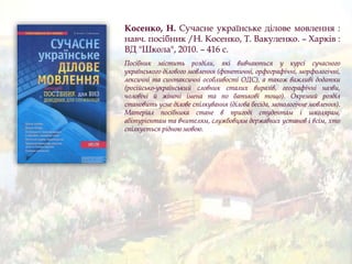 Косенко, Н. Сучасне українське ділове мовлення :
навч. посібник /Н. Косенко, Т. Вакуленко. – Харків :
ВД "Школа", 2010. – 416 с.
Посібник містить розділи, які вивчаються у курсі сучасного
українського ділового мовлення (фонетичні, орфографічні, морфологічні,
лексичні та синтаксичні особливості ОДС), а також важливі додатки
(російсько-український словник сталих виразів, географічні назви,
чоловічі й жіночі імена та по батькові тощо). Окремий розділ
становить усне ділове спілкування (ділова бесіда, монологічне мовлення).
Матеріал посібника стане в пригоді студентам і школярам,
абітурієнтам та вчителям, службовцям державних установ і всім, хто
спілкується рідною мовою.
 