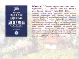 Зубков, М. Г. Сучасна українська ділова мова :
підручник / М. Г. Зубков. - 9-те вид., випр. і
доп. - Харків : Співак Т. Київ, 2009. - 400 с.
Підручник містить аналіз функційних стилів сучасної
української літературної мови. Наведено типові взірці
рукописних документів, їх класифікацію, складники й вимоги до
укладання. Правила в розділах «Орфографія та орфоепія»,
«Морфологія і правопис» та «Графіка» враховують останні
зміни правопису й акцентують увагу на особливостях уживання
частин мови в діловодстві. Розділ «Усне ділове мовлення» осягає
основи культури мовлення. Запитання та завдання для
самоконтролю допоможуть самостійно повторити
теоретичний матеріял. Вправи призначено для закріплювання
знань. Додатки містять: словничок слововживання; скорочення
слів і словосполук; російсько-український словник типових мовних
зворотів; понад 500 слів із літерою «ґ»; власні назви.
 
