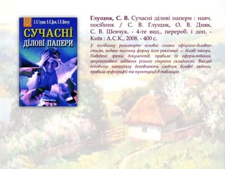 Глущик, С. В. Сучасні ділові папери : навч.
посібник / С. В. Глущик, О. В. Дияк,
С. В. Шевчук. - 4-те вид., перероб. і доп. -
Київ : А.С.К., 2008. - 400 с.
У посібнику розглянуто основні ознаки офіційно-ділового
стилю, подано писемну форму його реалізації — ділові папери.
Наведено зразки документів, правила їх оформлювання,
запропоновано завдання різного ступеня складності. Виклад
основного матеріалу доповнюють словник ділової людини,
правила орфографії та пунктуації в таблицях.
 