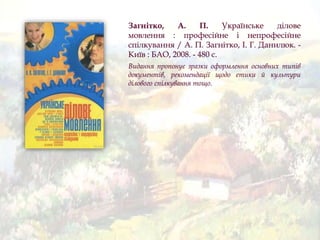 Загнітко, А. П. Українське ділове
мовлення : професійне і непрофесійне
спілкування / А. П. Загнітко, І. Г. Данилюк. -
Київ : БАО, 2008. - 480 с.
Видання пропонує зразки оформлення основних типів
документів, рекомендації щодо етики й культури
ділового спілкування тощо.
 